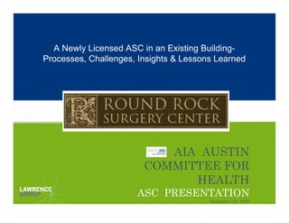 A Newly Licensed ASC in an Existing Building-
Processes, Challenges, Insights & Lessons Learned




                           AIA AUSTIN
                        COMMITTEE FOR
                              HEALTH
                      ASC PRESENTATION
                                        September 18, 2009
 