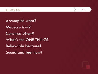 Creative Brief 
Accomplish what? 
Measure how? 
Convince whom? 
What’s the ONE THING? 
Believable because? 
Sound and feel how? 
 