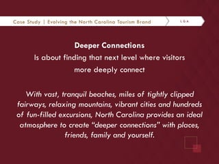 Case Study | Evolving the North Carolina Tourism Brand 
Deeper Connections 
Is about finding that next level where visitors 
more deeply connect 
With vast, tranquil beaches, miles of tightly clipped 
fairways, relaxing mountains, vibrant cities and hundreds 
of fun-filled excursions, North Carolina provides an ideal 
atmosphere to create “deeper connections” with places, 
friends, family and yourself. 
 