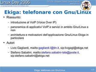 Ekiga: telefonare con Gnu/Linux
●   Riassunto:
     –   introduzione al VoIP (Voice Over IP)
     –   panoramica di applicativi VoIP e servizi in ambito Gnu/Linux e
         non
     –   architettura e motivazioni dell'applicazione Gnu/Linux Ekiga in
         particolare
●   Autori
     –   Livio Gagliardi, mailto:gagliardi.l@tin.it, sip:livigagl@ekiga.net
     –   Stefano Sabatini, mailto:stefano.sabatini-lala@poste.it,
         sip:stefano.sabatini@ekiga.net



                             Ekiga: telefonare con Gnu/Linux                  1/23
 