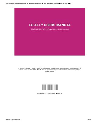 LG ALLY USERS MANUAL
EOYCKBZEGK | PDF | 40 Pages | 208.4 KB | 28 Nov, 2015
If you want to possess a one-stop search and find the proper manuals on your products, you can visit this website that
delivers many LG ALLY USERS MANUAL. You can get the manual you are interested in in printed form or perhaps
consider it online.
EOYCKBZEGK
COPYRIGHT © 2015, ALL RIGHT RESERVED
Save this Book to Read lg ally users manual PDF eBook at our Online Library. Get lg ally users manual PDF file for free from our online library
PDF file: lg ally users manual Page: 1
 