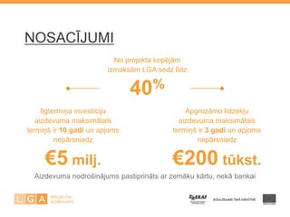 No projekta kopējām 
izmaksām LGA sedz līdz 
40% 
Ilgtermiņa investīciju 
aizdevuma maksimālais 
termiņš ir 10 gadi un apjoms 
nepārsniedz 
€5 milj. 
Apgrozāmo līdzekļu 
aizdevuma maksimālais 
termiņš ir 3 gadi un apjoms 
nepārsniedz 
€200 tūkst. 
NOSACĪJUMI 
Aizdevuma nodrošinājums pastiprināts ar zemāku kārtu, nekā bankai 
 