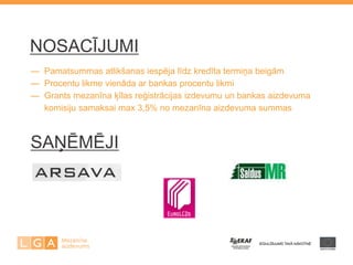 NOSACĪJUMI 
— Pamatsummas atlikšanas iespēja līdz kredīta termiņa beigām — Procentu likme vienāda ar bankas procentu likmi — Grants mezanīna ķīlas reģistrācijas izdevumu un bankas aizdevuma — komisiju samaksai max 3,5% no mezanīna aizdevuma summas 
SAŅĒMĒJI 
 