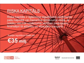 RISKA KAPITĀLS 
Riska kapitāls ir ilgtermiņa ieguldījums uzņēmuma pašu kapitālā vai mezanīna aizdevuma veidā, ar nolūku veicināt uzņēmuma vērtības pieaugumu, finansējot tā attīstību un straujāku izaugsmi. 
Kopējie ieguldījumi lielāki par €35 milj. 
 