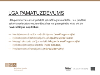 LGA PAMATUZDEVUMS 
LGA pamatuzdevums ir palīdzēt sekmēt to jomu attīstību, kur privātais sektors nedarbojas resursu dārdzības vai paaugstināta riska dēļ un novērst tirgus nepilnības: 
— Nepietiekams kredīta nodrošinājums (kredīta garantija) — Nepietiekams līdzfinansējums (mezanīna aizdevums) — Nesegti eksporta darījumu riski (eksporta kredīta garantija) — Nepietiekams pašu kapitāls (riska kapitāls) 
— Nepietiekams finansējums (mikroaizdevums) 
 