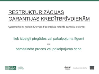 RESTRUKTURIZĀCIJAS GARANTIJAS KREDĪTBRĪVDIENĀM 
Uzņēmumiem, kuriem Krievijas Federācijas noteikto sankciju ietekmē: 
tiek izbeigti piegādes vai pakalpojuma līgumi 
vai 
samazināta preces vai pakalpojuma cena  