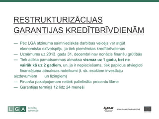— Pēc LGA atzinuma saimnieciskās darbības veicējs var atgūt — ekonomisko dzīvotspēju, ja tiek piemērotas kredītbrīvdienas — Uzņēmums uz 2013. gada 31. decembri nav nonācis finanšu grūtībās — Tiek atlikta pamatsummas atmaksa vismaz uz 1 gadu, bet ne — vairāk kā uz 2 gadiem, un, ja ir nepieciešams, tiek papildus atviegloti — finansējuma atmaksas noteikumi (t. sk. esošiem investīciju aizdevumiem — un līzingiem) — Finanšu pakalpojumam netiek palielināta procentu likme — Garantijas termiņš 12 līdz 24 mēneši 
RESTRUKTURIZĀCIJAS GARANTIJAS KREDĪTBRĪVDIENĀM  