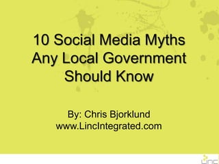 10 Social Media Myths Any Local Government Should Know By: Chris Bjorklund www.LincIntegrated.com 