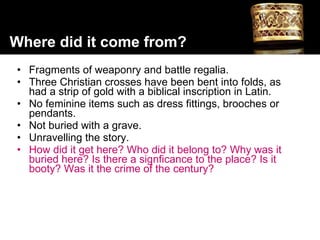 Fragments of weaponry and battle regalia. Three Christian crosses have been bent into folds, as had a strip of gold with a biblical inscription in Latin.  No feminine items such as dress fittings, brooches or pendants. Not buried with a grave. Unravelling the story.  How did it get here? Who did it belong to? Why was it buried here? Is there a signficance to the place? Is it booty? Was it the crime of the century? Where did it come from? 