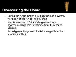 During the Anglo-Saxon era, Lichfield and environs were part of the Kingdom of Mercia. Mercia was one of Britain’s largest and most aggressive kingdoms, stretching from Humber to London.  Its belligerent kings and chieftains waged brief but ferocious battles. Discovering the Hoard 