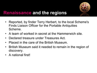 Reported, by finder Terry Herbert, to the local Scheme's Finds Liaison Officer for the Portable Antiquities Scheme. A team of worked in secret at the Hammerwich site. Declared treasure under Treasures Act. Placed in the care of the British Museum.  British Museum said it needed to remain in the region of discovery.  A national first! Renaissance  and the regions 