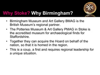 Birmingham Museum and Art Gallery BMAG is the British Museum’s regional partner. The Potteries Museum & Art Gallery PMAG in Stoke is the accredited museum for archaeological finds for Staffordshire.  Together they can acquire the Hoard on behalf of the nation, so that it is homed in the region.  This is a coup, a first and requires regional leadership for a unique situation. Why Stoke?  Why Birmingham? 