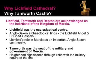 Lichfield, Tamworth and Repton are acknowledged as the heartland of the Kingdom of Mercia.   Lichfield was the ecclesiastical centre. Anglo-Saxon archaeological finds - the Lichfield Angel & St Chad Gospels. Lichfield’s role in Mercia as an important Anglo Saxon community. Tamworth was the seat of the military and government of Mercia. Heightened significance through links with the military nature of the find.  Why Lichfield Cathedral?   Why Tamworth Castle? 