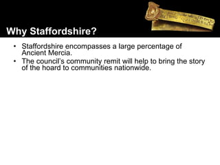 Staffordshire encompasses a large percentage of Ancient Mercia. The council’s community remit will help to bring the story of the hoard to communities nationwide. Why Staffordshire? 