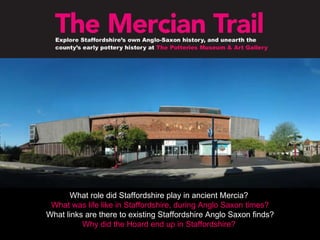 What role did Staffordshire play in ancient Mercia?  What was life like in Staffordshire, during Anglo Saxon times? What links are there to existing Staffordshire Anglo Saxon finds? Why did the Hoard end up in Staffordshire?   