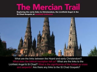 What are the links between the Hoard and early Christendom?  What does the biblical inscription tell us?  What are the links to the  Lichfield Angel & St Chad?  What is the significance of the folded up cross  and serpents?  Are there any links to the St Chad Gospels? 