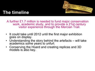 A further £1.7 million is needed to fund major conservation work, academic study, and to provide a 21st century visitor experience through the Mercian Trail. It could take until 2012 until the first major exhibition goes on display.  Understanding the story behind the artefacts – will take academics some years to unfurl.  Conserving the Hoard and creating replicas and 3D models is also key.  The timeline 