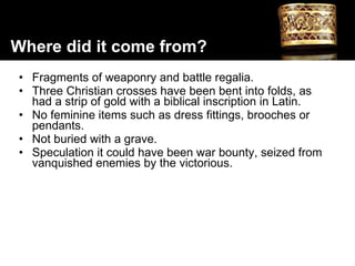 Fragments of weaponry and battle regalia. Three Christian crosses have been bent into folds, as had a strip of gold with a biblical inscription in Latin.  No feminine items such as dress fittings, brooches or pendants. Not buried with a grave. Speculation it could have been war bounty, seized from vanquished enemies by the victorious. Where did it come from? 