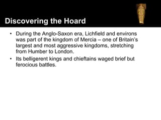 During the Anglo-Saxon era, Lichfield and environs was part of the kingdom of Mercia – one of Britain’s largest and most aggressive kingdoms, stretching from Humber to London.  Its belligerent kings and chieftains waged brief but ferocious battles. Discovering the Hoard 