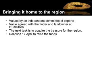 Valued by an independent committee of experts Value agreed with the finder and landowner at £3.3million  The next task is to acquire the treasure for the region.  Deadline 17 April to raise the funds   Bringing it home to the region 