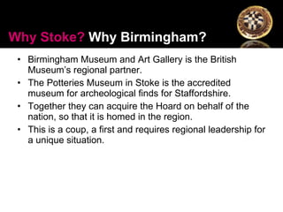 Birmingham Museum and Art Gallery is the British Museum’s regional partner. The Potteries Museum in Stoke is the accredited museum for archeological finds for Staffordshire.  Together they can acquire the Hoard on behalf of the nation, so that it is homed in the region.  This is a coup, a first and requires regional leadership for a unique situation. Why Stoke?  Why Birmingham? 