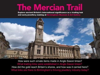 How were such ornate items made in Anglo Saxon times? What trading links were established in Anglo Saxon times?   How did the gold reach Britain’s shores, and how was it carried here? What links are there to Birmingham’s thriving jewellery industry today? 