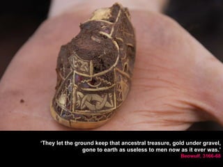 ‘ They let the ground keep that ancestral treasure, gold under gravel, gone to earth as useless to men now as it ever was.’ Beowulf, 3166-68 