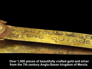 Over 1,500 pieces of beautifully crafted gold and silver from the 7th century Anglo-Saxon kingdom of Mercia.  