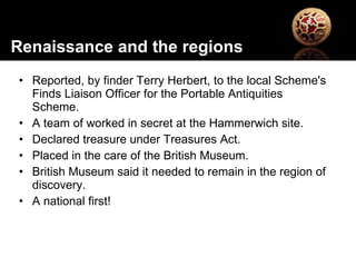 Reported, by finder Terry Herbert, to the local Scheme's Finds Liaison Officer for the Portable Antiquities Scheme. A team of worked in secret at the Hammerwich site. Declared treasure under Treasures Act. Placed in the care of the British Museum.  British Museum said it needed to remain in the region of discovery.  A national first! Renaissance and the regions 