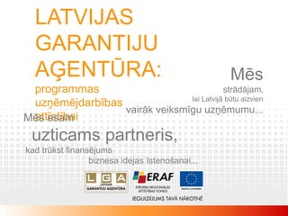 LATVIJAS
  GARANTIJU
  AĢENTŪRA:                                      Mēs
 programmas                               strādājam,
                               lai Latvijā būtu aizvien
 uzņēmējdarbības
                 vairāk veiksmīgu uzņēmumu...
 attīstībai
Mēs esam
 uzticams partneris,
kad trūkst finansējums
                 biznesa idejas īstenošanai...
 