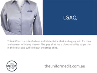 LGAQ
This uniform is a mix of a blue and white stripe shirt and a grey shirt for men
and women with long sleeves. The grey shirt has a blue and white stripe trim
in the collar and cuff to match the stripe shirt.
theuniformedit.com.au
 