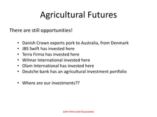 Agricultural Futures
There are still opportunities!

   •   Danish Crown exports pork to Australia, from Denmark
   •   JBS Swift has invested here
   •   Terra Firma has invested here
   •   Wilmar International invested here
   •   Olam International has invested here
   •   Deutche bank has an agricultural investment portfolio

   • Where are our investments??




                           John Hine and Associates
 