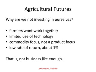 Agricultural Futures
Why are we not investing in ourselves?

•   farmers wont work together
•   limited use of technology
•   commodity focus, not a product focus
•   low rate of return, about 1%

That is, not business like enough.

                   John Hine and Associates
 