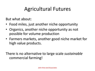 Agricultural Futures
But what about:
• Food miles, just another niche opportunity
• Organics, another niche opportunity as not
  possible for volume production
• Farmers markets, another good niche market for
  high value products.

There is no alternative to large scale sustainable
  commercial farming!

                     John Hine and Associates
 
