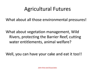 Agricultural Futures
What about all those environmental pressures!

What about vegetation management, Wild
 Rivers, protecting the Barrier Reef, cutting
 water entitlements, animal welfare?

Well, you can have your cake and eat it too!!


                   John Hine and Associates
 