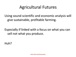Agricultural Futures
Using sound scientific and economic analysis will
  give sustainable, profitable farming.

Especially if linked with a focus on what you can
  sell not what you produce.

Huh?


                   John Hine and Associates
 