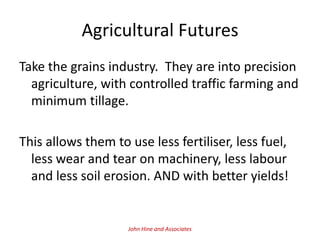 Agricultural Futures
Take the grains industry. They are into precision
  agriculture, with controlled traffic farming and
  minimum tillage.

This allows them to use less fertiliser, less fuel,
  less wear and tear on machinery, less labour
  and less soil erosion. AND with better yields!


                    John Hine and Associates
 