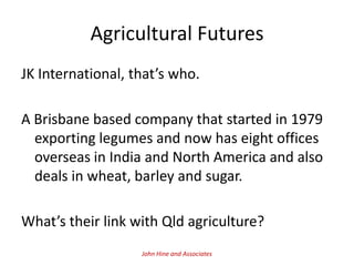 Agricultural Futures
JK International, that’s who.

A Brisbane based company that started in 1979
  exporting legumes and now has eight offices
  overseas in India and North America and also
  deals in wheat, barley and sugar.

What’s their link with Qld agriculture?
                   John Hine and Associates
 