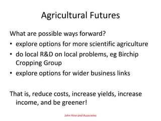 Agricultural Futures
What are possible ways forward?
• explore options for more scientific agriculture
• do local R&D on local problems, eg Birchip
  Cropping Group
• explore options for wider business links

That is, reduce costs, increase yields, increase
  income, and be greener!
                   John Hine and Associates
 