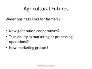 Agricultural Futures
Wider business links for farmers?

• New generation cooperatives?
• Take equity in marketing or processing
  operations?
• New marketing groups?



                  John Hine and Associates
 