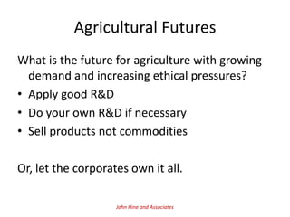 Agricultural Futures
What is the future for agriculture with growing
  demand and increasing ethical pressures?
• Apply good R&D
• Do your own R&D if necessary
• Sell products not commodities

Or, let the corporates own it all.

                    John Hine and Associates
 