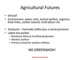Agricultural Futures
• Ethical?
• Environment, water, soils, animal welfare, organics,
  food miles, carbon neutral, child labour etc

• Starbucks – Fairtrade coffee plus a social premium
• Lipton tea packet;
   – Rainforest Alliance Certified production
   – Workers welfare
   – Primary school for workers children

                     NO GREENWASH!
                        John Hine and Associates
 