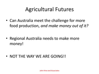 Agricultural Futures
• Can Australia meet the challenge for more
  food production, and make money out of it?

• Regional Australia needs to make more
  money!

• NOT THE WAY WE ARE GOING!!


                  John Hine and Associates
 