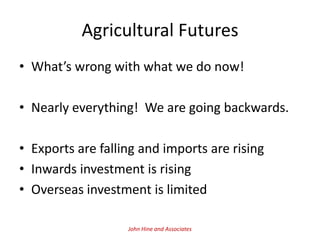 Agricultural Futures
• What’s wrong with what we do now!

• Nearly everything! We are going backwards.

• Exports are falling and imports are rising
• Inwards investment is rising
• Overseas investment is limited

                   John Hine and Associates
 