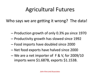Agricultural Futures
Who says we are getting it wrong? The data!

  – Production growth of only 0.3% pa since 1970
  – Productivity growth has slowed since 1992
  – Food imports have doubled since 2000
  – Net food exports have halved since 2000
  – We are a net importer of F & V, for 2009/10
    imports were $1.687B, exports $1.153B.

                   John Hine and Associates
 