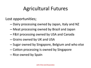 Agricultural Futures
Lost opportunities;
  – Dairy processing owned by Japan, Italy and NZ
  – Meat processing owned by Brazil and Japan
  – F&V processing owned by USA and Canada
  – Grains owned by UK and USA
  – Sugar owned by Singapore, Belgium and who else
  – Cotton processing is owned by Singapore
  – Rice owned by Spain

                   John Hine and Associates
 