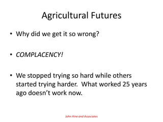 Agricultural Futures
• Why did we get it so wrong?

• COMPLACENCY!

• We stopped trying so hard while others
  started trying harder. What worked 25 years
  ago doesn’t work now.


                  John Hine and Associates
 