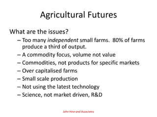 Agricultural Futures
What are the issues?
  – Too many independent small farms. 80% of farms
    produce a third of output.
  – A commodity focus, volume not value
  – Commodities, not products for specific markets
  – Over capitalised farms
  – Small scale production
  – Not using the latest technology
  – Science, not market driven, R&D

                   John Hine and Associates
 