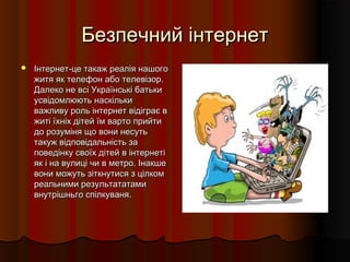 Безпечний інтернетБезпечний інтернет
 Інтернет-це такаж реалія нашогоІнтернет-це такаж реалія нашого
житя як телефон або телевізор.житя як телефон або телевізор.
Далеко не всі Українські батькиДалеко не всі Українські батьки
усвідомлюють наскількиусвідомлюють наскільки
важливу роль інтернет відіграє вважливу роль інтернет відіграє в
житі їхніх дітей їм варто прийтижиті їхніх дітей їм варто прийти
до розуміня що вони несутьдо розуміня що вони несуть
такуж відповідальність затакуж відповідальність за
поведінку своїх дітей в інтернетіповедінку своїх дітей в інтернеті
як і на вулиці чи в метро. Інакшеяк і на вулиці чи в метро. Інакше
вони можуть зіткнутися з цілкомвони можуть зіткнутися з цілком
реальними результататамиреальними результататами
внутрішньго спілкуваня.внутрішньго спілкуваня.
 