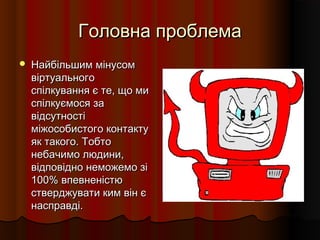Головна проблемаГоловна проблема
 Найбільшим мінусомНайбільшим мінусом
віртуальноговіртуального
спілкування є те, що миспілкування є те, що ми
спілкуємося заспілкуємося за
відсутностівідсутності
міжособистого контактуміжособистого контакту
як такого. Тобтояк такого. Тобто
небачимо людини,небачимо людини,
відповідно неможемо зівідповідно неможемо зі
100% впевненістю100% впевненістю
стверджувати ким він єстверджувати ким він є
насправді.насправді.
 